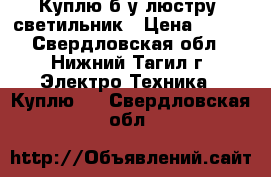 Куплю б/у люстру ,светильник › Цена ­ 500 - Свердловская обл., Нижний Тагил г. Электро-Техника » Куплю   . Свердловская обл.